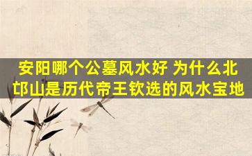 安阳哪个公墓风水好 为什么北邙山是历代帝王钦选的风水宝地